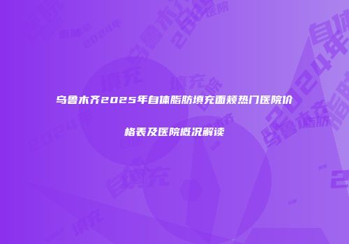乌鲁木齐2025年自体脂肪填充面颊热门医院价格表及医院概况解读