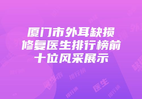 厦门市外耳缺损修复医生排行榜前十位风采展示