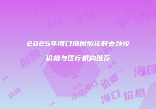 2025年海口玻尿酸注射去颈纹价格与医疗机构推荐