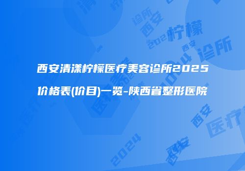 西安清漾柠檬医疗美容诊所2025价格表(价目)一览-陕西省整形医院