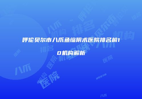 呼伦贝尔市八爪鱼缩阴术医院排名前10机构解析