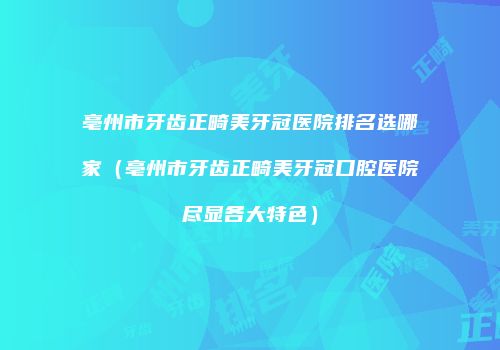 亳州市牙齿正畸美牙冠医院排名选哪家（亳州市牙齿正畸美牙冠口腔医院尽显各大特色）