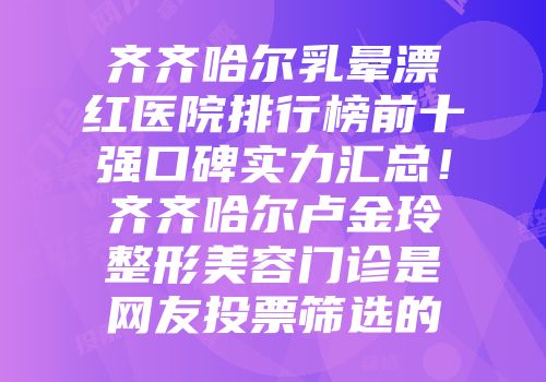 齐齐哈尔乳晕漂红医院排行榜前十强口碑实力汇总！齐齐哈尔卢金玲整形美容门诊是网友投票筛选的