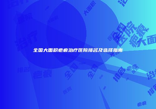 全国大面积疤痕治疗医院排名及选择指南