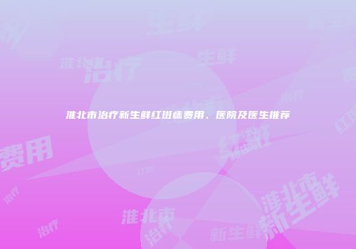 淮北市治疗新生鲜红斑痣费用、医院及医生推荐
