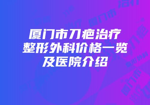 厦门市刀疤治疗整形外科价格一览及医院介绍