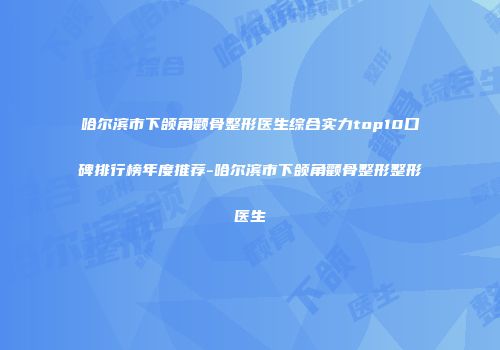 哈尔滨市下颌角颧骨整形医生综合实力top10口碑排行榜年度推荐-哈尔滨市下颌角颧骨整形整形医生