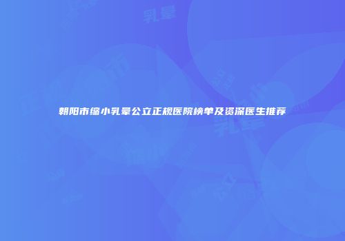 朝阳市缩小乳晕公立正规医院榜单及资深医生推荐