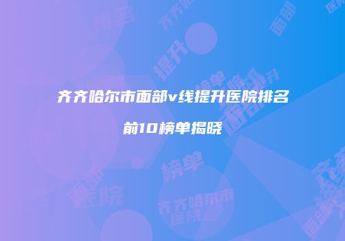 齐齐哈尔市面部v线提升医院排名前10榜单揭晓