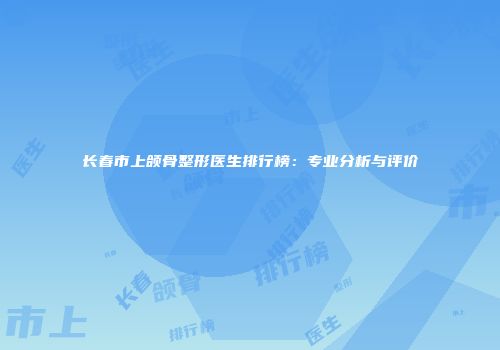 长春市上颌骨整形医生排行榜：专业分析与评价