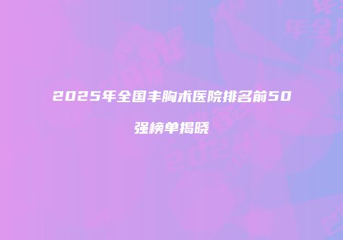 2025年全国丰胸术医院排名前50强榜单揭晓