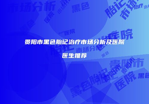 贵阳市黑色胎记治疗市场分析及医院医生推荐