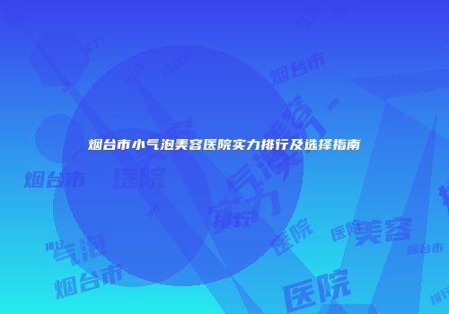 烟台市小气泡美容医院实力排行及选择指南