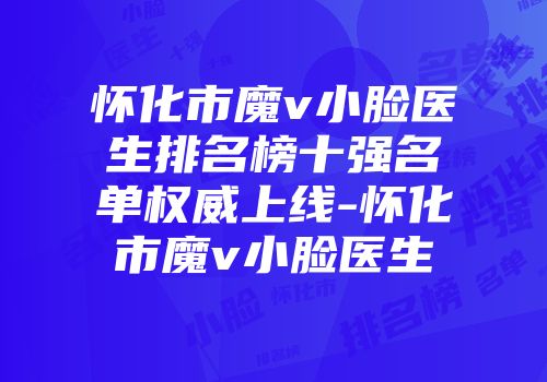 怀化市魔v小脸医生排名榜十强名单权威上线-怀化市魔v小脸医生