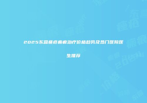 2025东营痤疮瘢痕治疗价格趋势及热门医院医生推荐