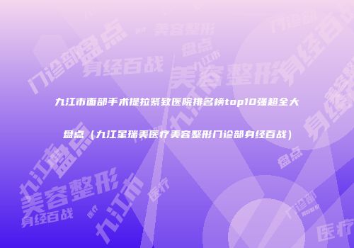 九江市面部手术提拉紧致医院排名榜top10强超全大盘点（九江星瑞美医疗美容整形门诊部身经百战）