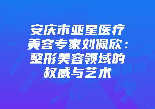 安庆市亚星医疗美容专家刘佩欣：整形美容领域的权威与艺术