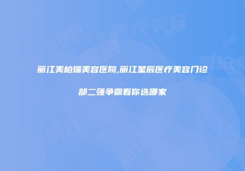 丽江美柏瑞美容医院,丽江星辰医疗美容门诊部二强争霸看你选哪家