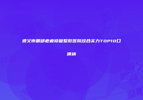 遵义市眼部疤痕修复整形医院综合实力TOP10口碑榜