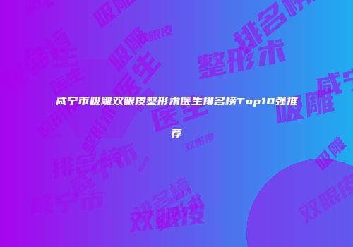 咸宁市吸雕双眼皮整形术医生排名榜Top10强推荐