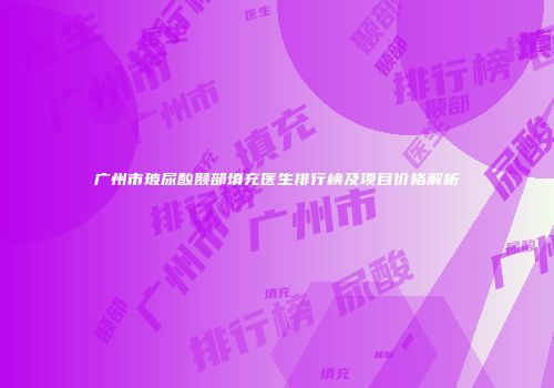 广州市玻尿酸颞部填充医生排行榜及项目价格解析