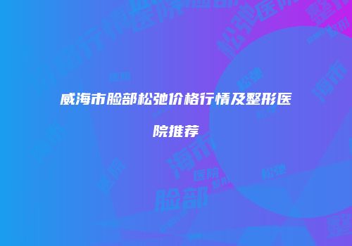 威海市脸部松弛价格行情及整形医院推荐