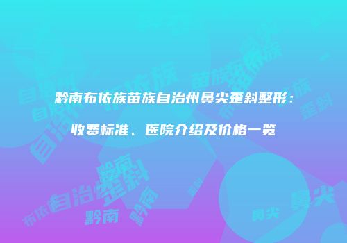 黔南布依族苗族自治州鼻尖歪斜整形：收费标准、医院介绍及价格一览