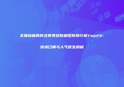 全国自体脂肪注射美容除皱医院排行榜Top20：技术口碑与人气医生揭秘
