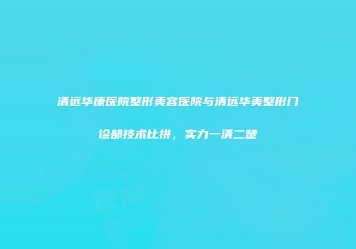 清远华康医院整形美容医院与清远华美整形门诊部技术比拼，实力一清二楚