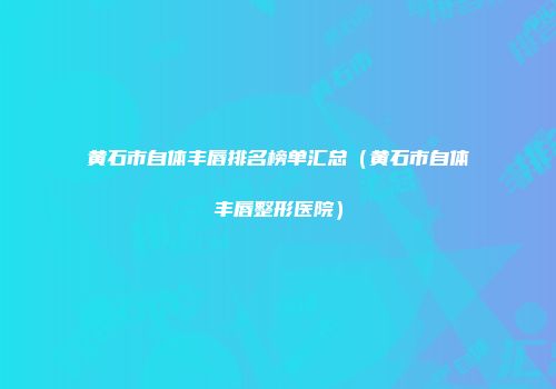 黄石市自体丰唇排名榜单汇总（黄石市自体丰唇整形医院）