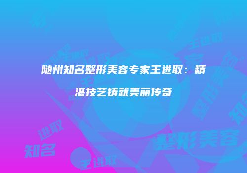 随州知名整形美容专家王进取：精湛技艺铸就美丽传奇