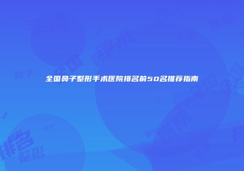 全国鼻子整形手术医院排名前50名推荐指南