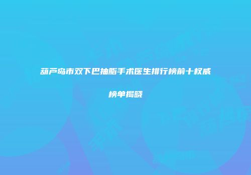 葫芦岛市双下巴抽脂手术医生排行榜前十权威榜单揭晓