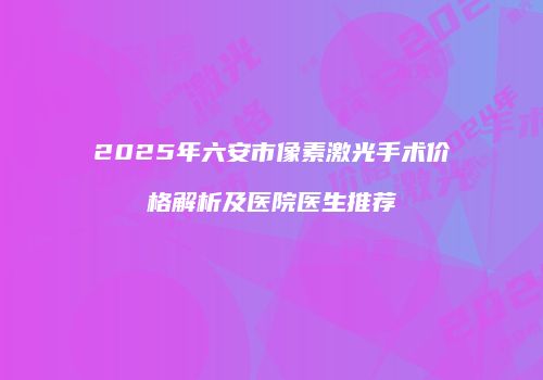 2025年六安市像素激光手术价格解析及医院医生推荐