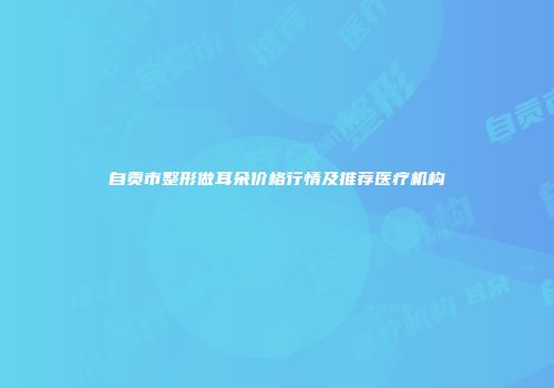 自贡市整形做耳朵价格行情及推荐医疗机构