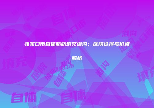 张家口市自体脂肪填充泪沟：医院选择与价格解析