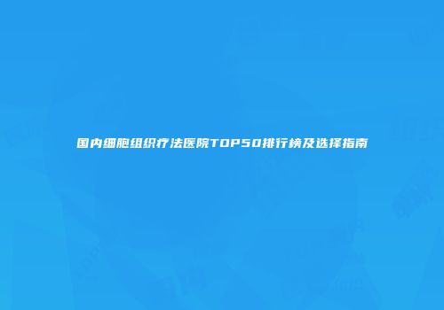 国内细胞组织疗法医院TOP50排行榜及选择指南