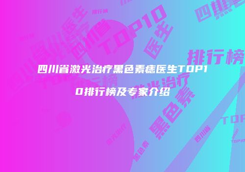 四川省激光治疗黑色素痣医生TOP10排行榜及专家介绍