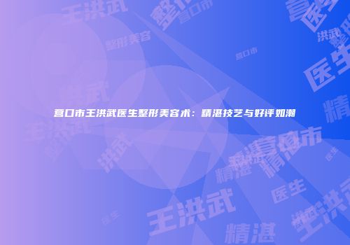 营口市王洪武医生整形美容术：精湛技艺与好评如潮