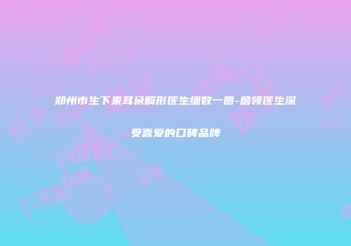 郑州市生下来耳朵畸形医生细数一圈-詹领医生深受喜爱的口碑品牌