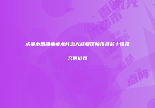 成都市面部疤痕点阵激光修复医院排名前十强及名医推荐