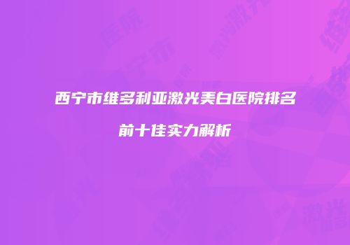 西宁市维多利亚激光美白医院排名前十佳实力解析