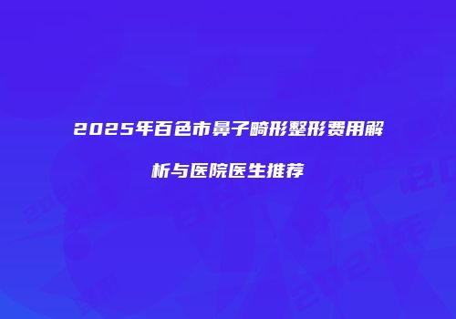 2025年百色市鼻子畸形整形费用解析与医院医生推荐