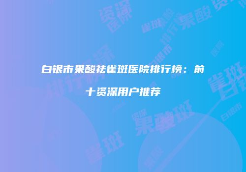 白银市果酸祛雀斑医院排行榜：前十资深用户推荐