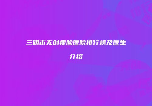 三明市无创瘦脸医院排行榜及医生介绍