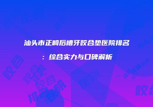 汕头市正畸后槽牙咬合垫医院排名：综合实力与口碑解析