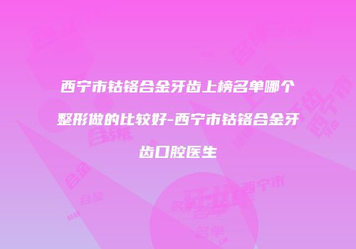 西宁市钴铬合金牙齿上榜名单哪个整形做的比较好-西宁市钴铬合金牙齿口腔医生