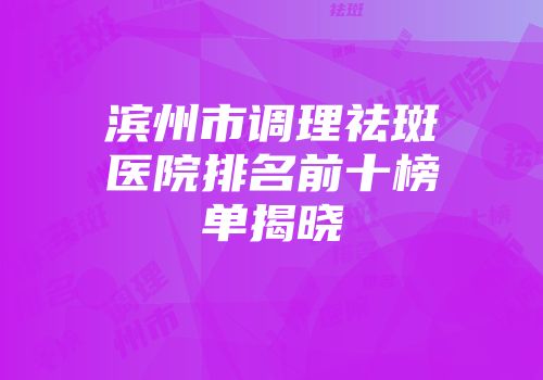 滨州市调理祛斑医院排名前十榜单揭晓