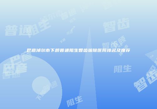 巴彦淖尔市下颌普通阻生智齿拔除医院排名及推荐