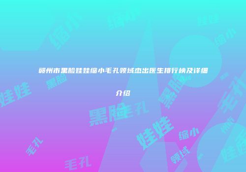 赣州市黑脸娃娃缩小毛孔领域杰出医生排行榜及详细介绍